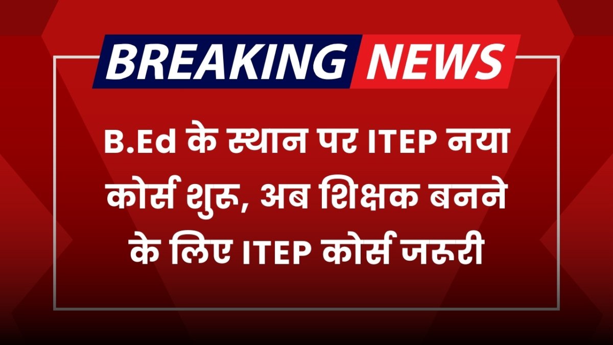 B.Ed के स्थान पर ITEP नया कोर्स शुरू, अब शिक्षक बनने के लिए ITEP कोर्स जरूरी